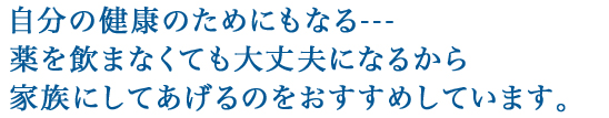 自分の健康のためにもなる---薬を飲まなくても大丈夫になるから家族にしてあげるのをおすすめしています。